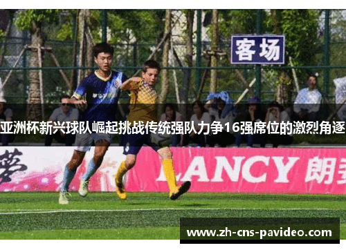 亚洲杯新兴球队崛起挑战传统强队力争16强席位的激烈角逐
