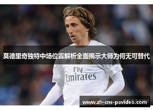 莫德里奇独特中场位置解析全面揭示大师为何无可替代