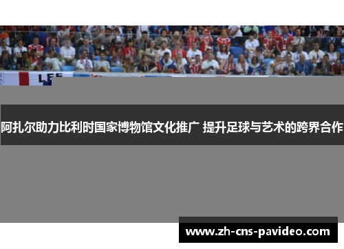阿扎尔助力比利时国家博物馆文化推广 提升足球与艺术的跨界合作