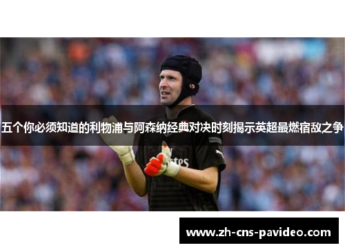 五个你必须知道的利物浦与阿森纳经典对决时刻揭示英超最燃宿敌之争