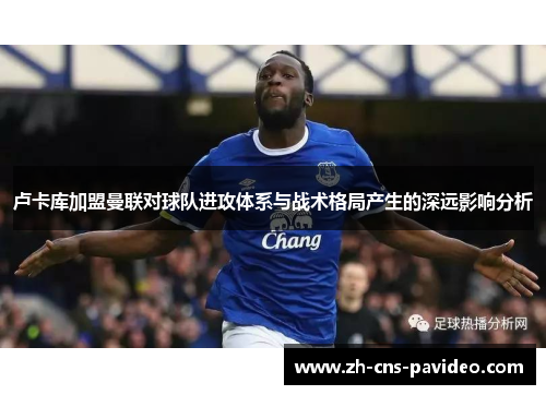 卢卡库加盟曼联对球队进攻体系与战术格局产生的深远影响分析