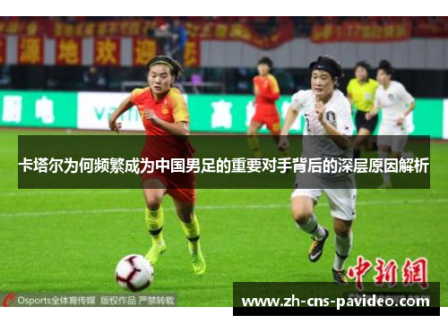 卡塔尔为何频繁成为中国男足的重要对手背后的深层原因解析