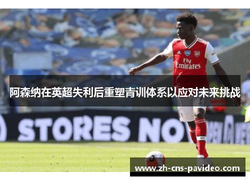 阿森纳在英超失利后重塑青训体系以应对未来挑战