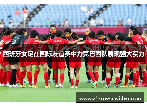 西班牙女足在国际友谊赛中力克巴西队展现强大实力