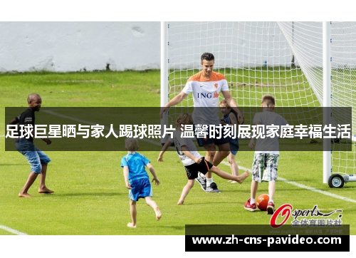 足球巨星晒与家人踢球照片 温馨时刻展现家庭幸福生活