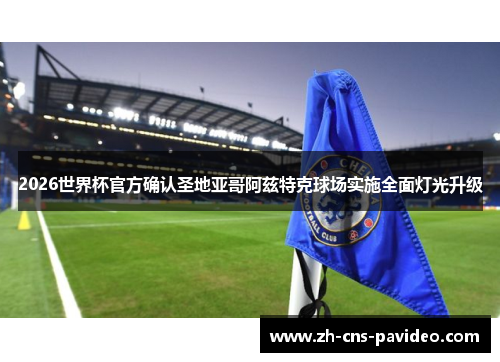 2026世界杯官方确认圣地亚哥阿兹特克球场实施全面灯光升级